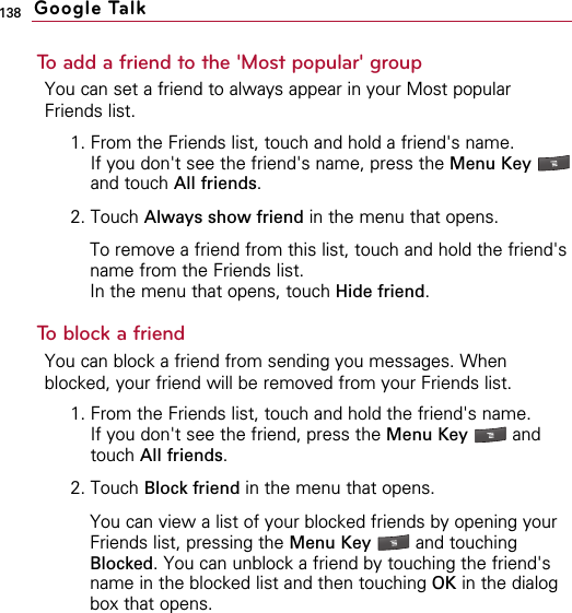138To add a friend to the &apos;Most popular&apos; groupYou can set a friend to always appear in your Most popularFriends list.1. From the Friends list, touch and hold a friend&apos;s name.If you don&apos;t see the friend&apos;s name, press the Menu Key and touch All friends.2. Touch Always show friend in the menu that opens.To remove a friend from this list, touch and hold the friend&apos;sname from the Friends list.In the menu that opens, touch Hide friend.To block a friendYou can block a friend from sending you messages. Whenblocked, your friend will be removed from your Friends list.1. From the Friends list, touch and hold the friend&apos;s name.If you don&apos;t see the friend, press the Menu Key  andtouch All friends.2. Touch Block friend in the menu that opens.You can view a list of your blocked friends by opening yourFriends list, pressing the Menu Key  and touchingBlocked. You can unblock a friend by touching the friend&apos;sname in the blocked list and then touching OK in the dialogbox that opens.Google Talk