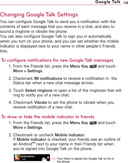 139Changing Google Talk SettingsYou can configure Google Talk to send you a notification with thecontents of each message that you receive in a chat, and also tosound a ringtone or vibrate the phone.You can also configure Google Talk to sign you in automaticallywhen you turn on your phone, and you can set whether the mobileindicator is displayed next to your name in other people&apos;s Friendslists.To configure notifications for new Google Talk messages1. From the Friends list, press the Menu Key  and touchMore &gt; Settings.2. Checkmark IM notifications to receive a notification in  theStatus bar when a new chat message arrives.3. Touch Select ringtone to open a list of the ringtones that willring to notify you of a new chat.4. Checkmark Vibrate to set the phone to vibrate when youreceive notification of a new chat.To show or hide the mobile indicator to friends1. From the Friends list, press the Menu Key  and touchMore &gt; Settings.2. Checkmark or uncheck Mobile indicator.If Mobile indicator is checked, your friends see an outline ofan AndroidTM next to your name in their Friends list whenyou&apos;re signed into Google Talk on the phone.Google TalkYour friend is signed into Google Talk on his orher phone.