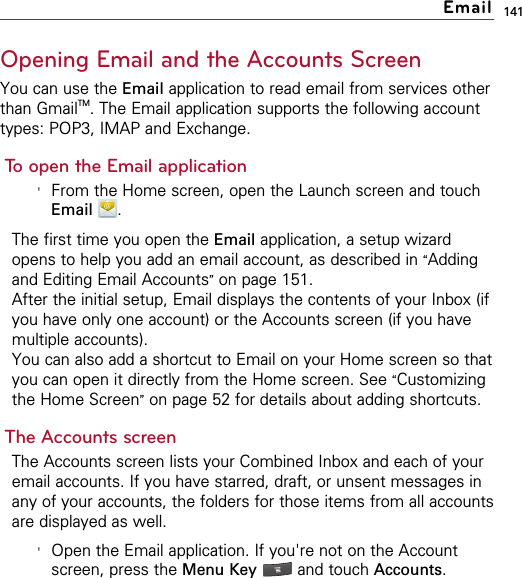 141Opening Email and the Accounts ScreenYou can use the Email application to read email from services otherthan GmailTM. The Email application supports the following accounttypes: POP3, IMAP and Exchange.To open the Email application&apos;From the Home screen, open the Launch screen and touchEmail .The first time you open the Email application, a setup wizardopens to help you add an email account, as described in “Addingand Editing Email Accounts”on page 151.After the initial setup, Email displays the contents of your Inbox (ifyou have only one account) or the Accounts screen (if you havemultiple accounts).You can also add a shortcut to Email on your Home screen so thatyou can open it directly from the Home screen. See “Customizingthe Home Screen”on page 52 for details about adding shortcuts.The Accounts screenThe Accounts screen lists your Combined Inbox and each of youremail accounts. If you have starred, draft, or unsent messages inany of your accounts, the folders for those items from all accountsare displayed as well.&apos;Open the Email application. If you&apos;re not on the Accountscreen, press the Menu Key  and touch Accounts.Email