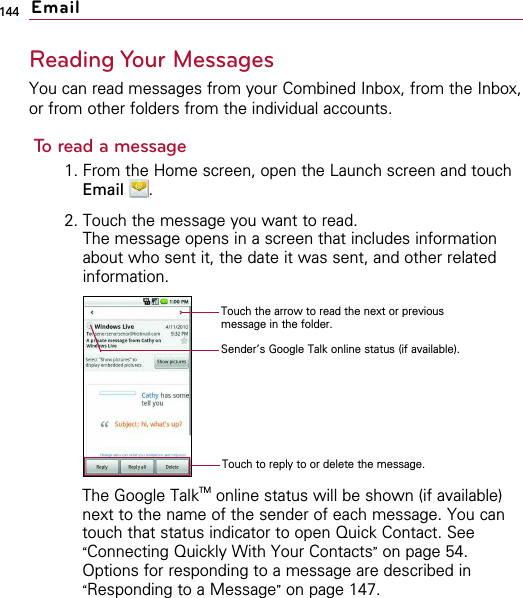 144Reading Your MessagesYou can read messages from your Combined Inbox, from the Inbox,or from other folders from the individual accounts.To read a message1. From the Home screen, open the Launch screen and touchEmail .2. Touch the message you want to read.The message opens in a screen that includes informationabout who sent it, the date it was sent, and other relatedinformation.The Google TalkTM online status will be shown (if available)next to the name of the sender of each message. You cantouch that status indicator to open Quick Contact. See“Connecting Quickly With Your Contacts”on page 54.Options for responding to a message are described in“Responding to a Message”on page 147.EmailTouch the arrow to read the next or previousmessage in the folder.Sender’s Google Talk online status (if available).Touch to reply to or delete the message.