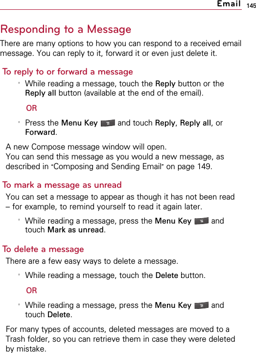 145Responding to a MessageThere are many options to how you can respond to a received emailmessage. You can reply to it, forward it or even just delete it.To reply to or forward a message&apos;While reading a message, touch the Reply button or theReply all button (available at the end of the email).OR&apos;Press the Menu Key  and touch Reply, Reply all, orForward.A new Compose message window will open.You can send this message as you would a new message, asdescribed in “Composing and Sending Email”on page 149.To mark a message as unreadYou can set a message to appear as though it has not been read– for example, to remind yourself to read it again later.&apos;While reading a message, press the Menu Key  andtouch Mark as unread.To delete a messageThere are a few easy ways to delete a message.&apos;While reading a message, touch the Delete button.OR&apos;While reading a message, press the Menu Key  andtouch Delete.For many types of accounts, deleted messages are moved to aTrash folder, so you can retrieve them in case they were deletedby mistake.Email