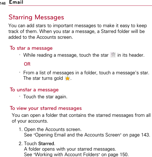 146Starring MessagesYou can add stars to important messages to make it easy to keeptrack of them. When you star a message, a Starred folder will beadded to the Accounts screen.To star a message&apos;While reading a message, touch the star  in its header.OR&apos;From a list of messages in a folder, touch a message&apos;s star.The star turns gold  .To unstar a message&apos;Touch the star again.To view your starred messagesYou can open a folder that contains the starred messages from allof your accounts.1. Open the Accounts screen.See “Opening Email and the Accounts Screen”on page 143.2. Touch Starred.A folder opens with your starred messages.See “Working with Account Folders”on page 150.Email