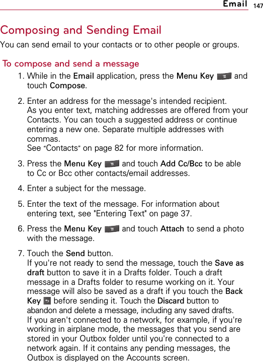 147Composing and Sending EmailYou can send email to your contacts or to other people or groups.To compose and send a message1. While in the Email application, press the Menu Key  andtouch Compose.2. Enter an address for the message&apos;s intended recipient.As you enter text, matching addresses are offered from yourContacts. You can touch a suggested address or continueentering a new one. Separate multiple addresses withcommas.See “Contacts”on page 82 for more information.3. Press the Menu Key  and touch Add Cc/Bcc to be ableto Cc or Bcc other contacts/email addresses.4. Enter a subject for the message.5. Enter the text of the message. For information aboutentering text, see &quot;Entering Text&quot; on page 37.6. Press the Menu Key  and touch Attach to send a photowith the message.7. Touch the Send button.If you&apos;re not ready to send the message, touch the Save asdraft button to save it in a Drafts folder. Touch a draftmessage in a Drafts folder to resume working on it. Yourmessage will also be saved as a draft if you touch the BackKey before sending it. Touch the Discard button toabandon and delete a message, including any saved drafts.If you aren&apos;t connected to a network, for example, if you&apos;reworking in airplane mode, the messages that you send arestored in your Outbox folder until you&apos;re connected to anetwork again. If it contains any pending messages, theOutbox is displayed on the Accounts screen.Email