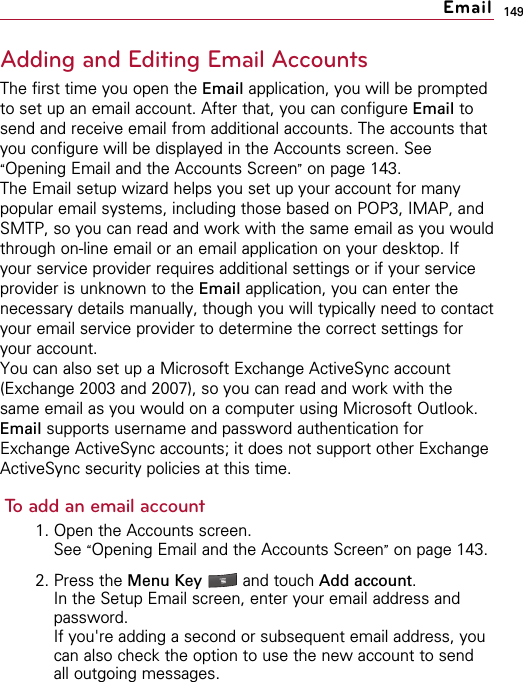 149Adding and Editing Email AccountsThe first time you open the Email application, you will be promptedto set up an email account. After that, you can configure Email tosend and receive email from additional accounts. The accounts thatyou configure will be displayed in the Accounts screen. See“Opening Email and the Accounts Screen”on page 143.The Email setup wizard helps you set up your account for manypopular email systems, including those based on POP3, IMAP, andSMTP, so you can read and work with the same email as you wouldthrough on-line email or an email application on your desktop. Ifyour service provider requires additional settings or if your serviceprovider is unknown to the Email application, you can enter thenecessary details manually, though you will typically need to contactyour email service provider to determine the correct settings foryour account.You can also set up a Microsoft Exchange ActiveSync account(Exchange 2003 and 2007), so you can read and work with thesame email as you would on a computer using Microsoft Outlook.Email supports username and password authentication forExchange ActiveSync accounts; it does not support other ExchangeActiveSync security policies at this time.To add an email account1. Open the Accounts screen.See “Opening Email and the Accounts Screen”on page 143.2. Press the Menu Key  and touch Add account.In the Setup Email screen, enter your email address andpassword.If you&apos;re adding a second or subsequent email address, youcan also check the option to use the new account to sendall outgoing messages.Email