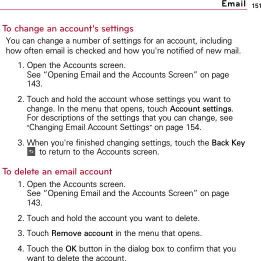 151To change an account’s settingsYou can change a number of settings for an account, includinghow often email is checked and how you&apos;re notified of new mail. 1. Open the Accounts screen.See “Opening Email and the Accounts Screen” on page143.2. Touch and hold the account whose settings you want tochange. In the menu that opens, touch Account settings.For descriptions of the settings that you can change, see“Changing Email Account Settings”on page 154.3. When you&apos;re finished changing settings, touch the Back Keyto return to the Accounts screen.To delete an email account1. Open the Accounts screen.See “Opening Email and the Accounts Screen” on page143.2. Touch and hold the account you want to delete.3. Touch Remove account in the menu that opens.4. Touch the OK button in the dialog box to confirm that youwant to delete the account.Email