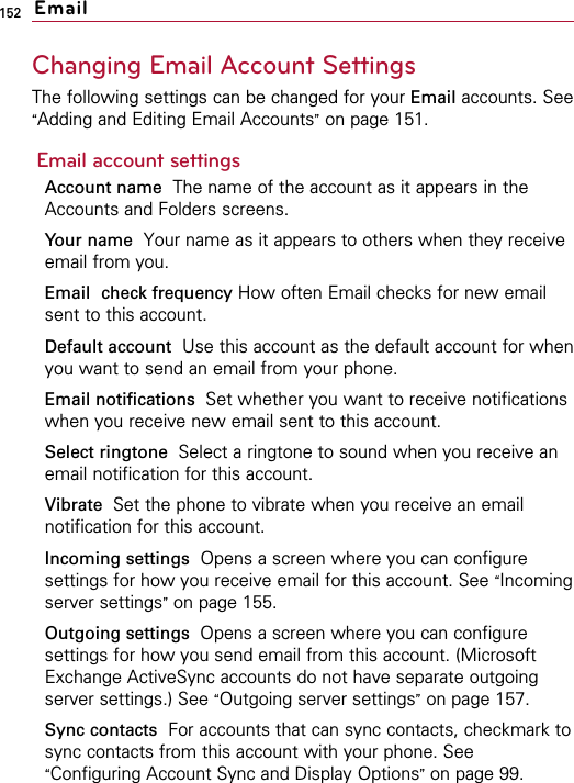 152Changing Email Account SettingsThe following settings can be changed for your Email accounts. See“Adding and Editing Email Accounts”on page 151.Email account settingsAccount name The name of the account as it appears in theAccounts and Folders screens.Your name Your name as it appears to others when they receiveemail from you.Email check frequency How often Email checks for new emailsent to this account.Default account Use this account as the default account for whenyou want to send an email from your phone.Email notifications  Set whether you want to receive notificationswhen you receive new email sent to this account.Select ringtone  Select a ringtone to sound when you receive anemail notification for this account.Vibrate  Set the phone to vibrate when you receive an emailnotification for this account.Incoming settings Opens a screen where you can configuresettings for how you receive email for this account. See “Incomingserver settings”on page 155.Outgoing settings  Opens a screen where you can configuresettings for how you send email from this account. (MicrosoftExchange ActiveSync accounts do not have separate outgoingserver settings.) See “Outgoing server settings”on page 157.Sync contacts For accounts that can sync contacts, checkmark tosync contacts from this account with your phone. See“Configuring Account Sync and Display Options”on page 99.Email