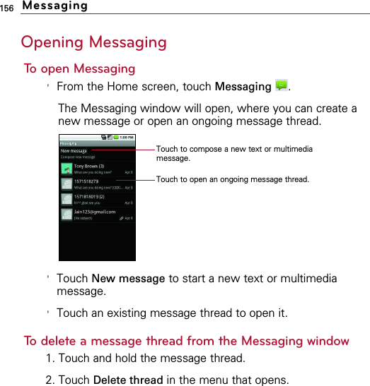156Opening MessagingTo open Messaging&apos;From the Home screen, touch Messaging .The Messaging window will open, where you can create anew message or open an ongoing message thread.&apos;Touch New message to start a new text or multimediamessage.&apos;Touch an existing message thread to open it.To delete a message thread from the Messaging window1. Touch and hold the message thread.2. Touch Delete thread in the menu that opens.MessagingTouch to compose a new text or multimediamessage.Touch to open an ongoing message thread.