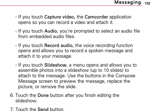 159cIf you touch Capture video, the Camcorder applicationopens so you can record a video and attach it.cIf you touch Audio, you&apos;re prompted to select an audio filefrom embedded audio files.cIf you touch Record audio, the voice recording functionopens and allows you to record a spoken message andattach it to your message.cIf you touch Slideshow, a menu opens and allows you toassemble photos into a slideshow (up to 10 slides) toattach to the message. Use the buttons in the ComposeMessage screen to preview the message, replace thepicture, or remove the slide.6. Touch the Done button after you finish editing theslideshow.7. Touch the Send button.Messaging
