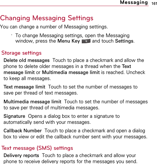 161Changing Messaging SettingsYou can change a number of Messaging settings.&apos;To change Messaging settings, open the Messagingwindow, press the Menu Key  and touch Settings.Storage settingsDelete old messages Touch to place a checkmark and allow thephone to delete older messages in a thread when the Textmessage limit or Multimedia message limit is reached. Uncheckto keep all messages.Text message limit Touch to set the number of messages tosave per thread of text messages.Multimedia message limit Touch to set the number of messagesto save per thread of multimedia messages.Signature  Opens a dialog box to enter a signature toautomatically send with your messages.Callback Number  Touch to place a checkmark and open a dialogbox to view or edit the callback number sent with your messages. Text message (SMS) settingsDelivery reports Touch to place a checkmark and allow yourphone to receive delivery reports for the messages you send.Messaging