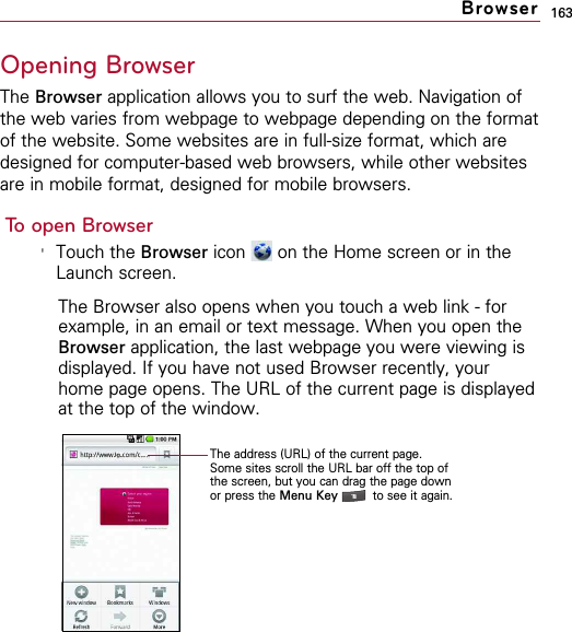 163Opening BrowserThe Browser application allows you to surf the web. Navigation ofthe web varies from webpage to webpage depending on the formatof the website. Some websites are in full-size format, which aredesigned for computer-based web browsers, while other websitesare in mobile format, designed for mobile browsers.To open Browser&apos;Touch the Browser icon  on the Home screen or in theLaunch screen.The Browser also opens when you touch a web link - forexample, in an email or text message. When you open theBrowser application, the last webpage you were viewing isdisplayed. If you have not used Browser recently, yourhome page opens. The URL of the current page is displayedat the top of the window.BrowserThe address (URL) of the current page.Some sites scroll the URL bar off the top ofthe screen, but you can drag the page downor press the Menu Key  to see it again.