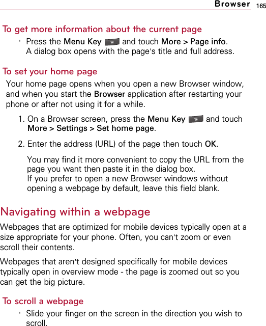 165To get more information about the current page&apos;Press the Menu Key  and touch More &gt; Page info.A dialog box opens with the page&apos;s title and full address.To set your home pageYour home page opens when you open a new Browser window,and when you start the Browser application after restarting yourphone or after not using it for a while.1. On a Browser screen, press the Menu Key  and touchMore &gt; Settings &gt; Set home page.2. Enter the address (URL) of the page then touch OK.You may find it more convenient to copy the URL from thepage you want then paste it in the dialog box.If you prefer to open a new Browser windows withoutopening a webpage by default, leave this field blank.Navigating within a webpageWebpages that are optimized for mobile devices typically open at asize appropriate for your phone. Often, you can&apos;t zoom or evenscroll their contents.Webpages that aren&apos;t designed specifically for mobile devicestypically open in overview mode - the page is zoomed out so youcan get the big picture.To scroll a webpage&apos;Slide your finger on the screen in the direction you wish toscroll.Browser