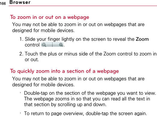 166To zoom in or out on a webpageYou may not be able to zoom in or out on webpages that aredesigned for mobile devices.1. Slide your finger lightly on the screen to reveal the Zoomcontrol .2. Touch the plus or minus side of the Zoom control to zoom inor out.To quickly zoom into a section of a webpageYou may not be able to zoom in or out on webpages that aredesigned for mobile devices.&apos;Double-tap on the section of the webpage you want to view.The webpage zooms in so that you can read all the text inthat section by scrolling up and down.&apos;To return to page overview, double-tap the screen again.Browser