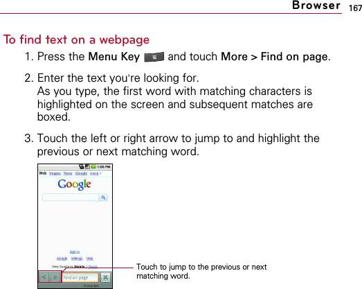 167To find text on a webpage1. Press the Menu Key  and touch More &gt; Find on page.2. Enter the text you&apos;re looking for.As you type, the first word with matching characters ishighlighted on the screen and subsequent matches areboxed.3. Touch the left or right arrow to jump to and highlight theprevious or next matching word.BrowserTouch to jump to the previous or nextmatching word.