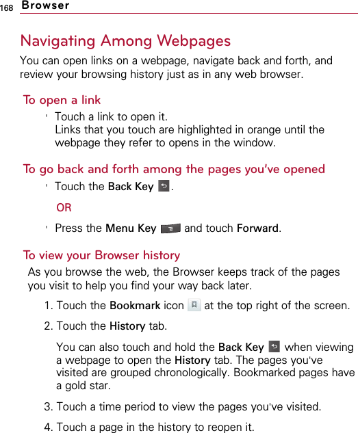 168Navigating Among WebpagesYou can open links on a webpage, navigate back and forth, andreview your browsing history just as in any web browser.To open a link&apos;Touch a link to open it.Links that you touch are highlighted in orange until thewebpage they refer to opens in the window.To go back and forth among the pages you’ve opened&apos;Touch the Back Key .OR&apos;Press the Menu Key  and touch Forward.To view your Browser historyAs you browse the web, the Browser keeps track of the pagesyou visit to help you find your way back later. 1. Touch the Bookmark icon  at the top right of the screen.2. Touch the History tab.You can also touch and hold the Back Key when viewinga webpage to open the History tab. The pages you&apos;vevisited are grouped chronologically. Bookmarked pages havea gold star.3. Touch a time period to view the pages you&apos;ve visited.4. Touch a page in the history to reopen it.Browser