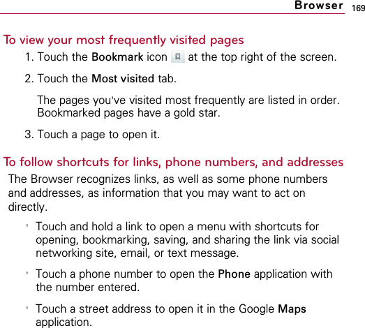 169To view your most frequently visited pages1. Touch the Bookmark icon  at the top right of the screen.2. Touch the Most visited tab.The pages you&apos;ve visited most frequently are listed in order.Bookmarked pages have a gold star.3. Touch a page to open it.To follow shortcuts for links, phone numbers, and addressesThe Browser recognizes links, as well as some phone numbersand addresses, as information that you may want to act ondirectly.&apos;Touch and hold a link to open a menu with shortcuts foropening, bookmarking, saving, and sharing the link via socialnetworking site, email, or text message.&apos;Touch a phone number to open the Phone application withthe number entered.&apos;Touch a street address to open it in the Google Mapsapplication.Browser
