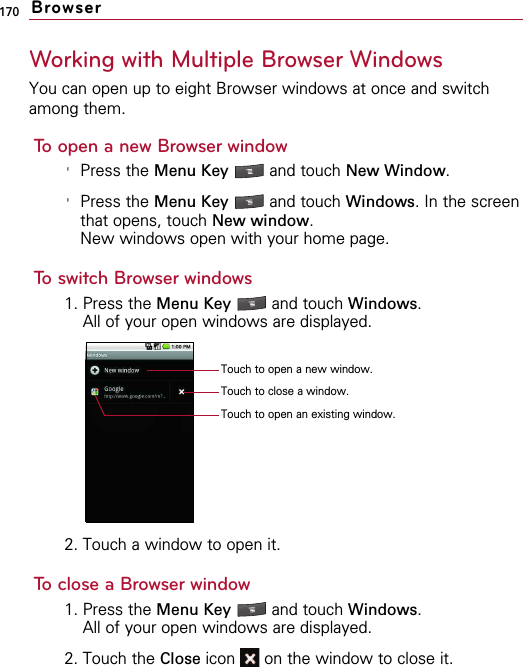 170Working with Multiple Browser WindowsYou can open up to eight Browser windows at once and switchamong them.To open a new Browser window&apos;Press the Menu Key  and touch New Window.&apos;Press the Menu Key  and touch Windows. In the screenthat opens, touch New window.New windows open with your home page.To switch Browser windows1. Press the Menu Key  and touch Windows.All of your open windows are displayed.2. Touch a window to open it.To close a Browser window1. Press the Menu Key  and touch Windows.All of your open windows are displayed.2. Touch the Close icon  on the window to close it.BrowserTouch to open a new window.Touch to open an existing window.Touch to close a window.