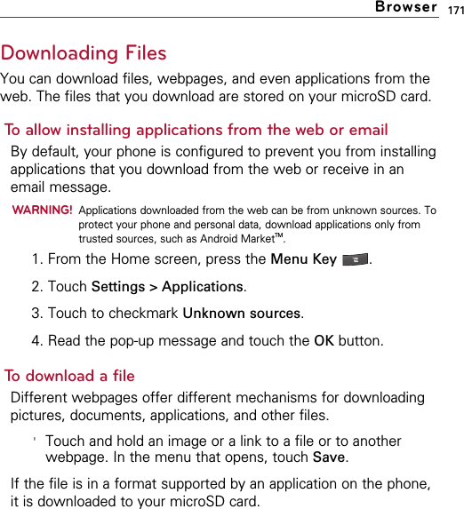 171Downloading FilesYou can download files, webpages, and even applications from theweb. The files that you download are stored on your microSD card. To allow installing applications from the web or emailBy default, your phone is configured to prevent you from installingapplications that you download from the web or receive in anemail message.WARNING!Applications downloaded from the web can be from unknown sources. Toprotect your phone and personal data, download applications only fromtrusted sources, such as Android MarketTM.1. From the Home screen, press the Menu Key  .2. Touch Settings &gt; Applications.3. Touch to checkmark Unknown sources.4. Read the pop-up message and touch the OK button.To download a fileDifferent webpages offer different mechanisms for downloadingpictures, documents, applications, and other files.&apos;Touch and hold an image or a link to a file or to anotherwebpage. In the menu that opens, touch Save.If the file is in a format supported by an application on the phone,it is downloaded to your microSD card.Browser