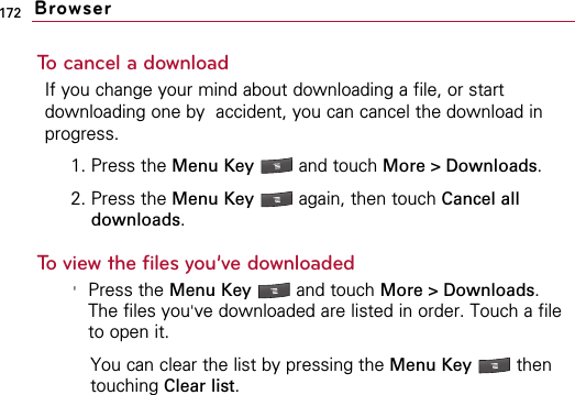 172To cancel a downloadIf you change your mind about downloading a file, or startdownloading one by  accident, you can cancel the download inprogress.1. Press the Menu Key  and touch More &gt; Downloads.2. Press the Menu Key  again, then touch Cancel alldownloads.To view the files you’ve downloaded&apos;Press the Menu Key  and touch More &gt; Downloads.The files you&apos;ve downloaded are listed in order. Touch a fileto open it.You can clear the list by pressing the Menu Key  thentouching Clear list.Browser