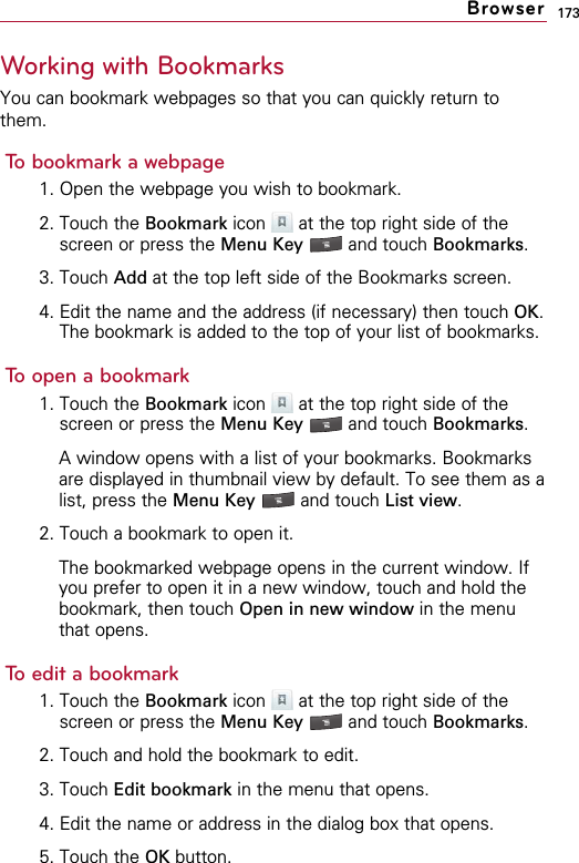 173Working with BookmarksYou can bookmark webpages so that you can quickly return tothem.To bookmark a webpage1. Open the webpage you wish to bookmark.2. Touch the Bookmark icon  at the top right side of thescreen or press the Menu Key  and touch Bookmarks.3. Touch Add at the top left side of the Bookmarks screen.4. Edit the name and the address (if necessary) then touch OK.The bookmark is added to the top of your list of bookmarks.To open a bookmark1. Touch the Bookmark icon  at the top right side of thescreen or press the Menu Key  and touch Bookmarks.A window opens with a list of your bookmarks. Bookmarksare displayed in thumbnail view by default. To see them as alist, press the Menu Key  and touch List view.2. Touch a bookmark to open it.The bookmarked webpage opens in the current window. Ifyou prefer to open it in a new window, touch and hold thebookmark, then touch Open in new window in the menuthat opens.To edit a bookmark1. Touch the Bookmark icon  at the top right side of thescreen or press the Menu Key  and touch Bookmarks.2. Touch and hold the bookmark to edit.3. Touch Edit bookmark in the menu that opens.4. Edit the name or address in the dialog box that opens.5. Touch the OK button.Browser