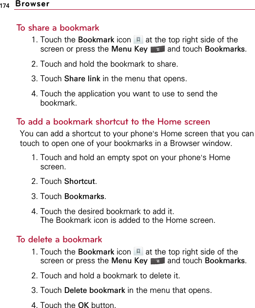 174To share a bookmark1. Touch the Bookmark icon  at the top right side of thescreen or press the Menu Key  and touch Bookmarks.2. Touch and hold the bookmark to share.3. Touch Share link in the menu that opens.4. Touch the application you want to use to send thebookmark.To add a bookmark shortcut to the Home screenYou can add a shortcut to your phone&apos;s Home screen that you cantouch to open one of your bookmarks in a Browser window.1. Touch and hold an empty spot on your phone&apos;s Homescreen.2. Touch Shortcut.3. Touch Bookmarks.4. Touch the desired bookmark to add it.The Bookmark icon is added to the Home screen.To delete a bookmark1. Touch the Bookmark icon  at the top right side of thescreen or press the Menu Key  and touch Bookmarks.2. Touch and hold a bookmark to delete it.3. Touch Delete bookmark in the menu that opens.4. Touch the OK button.Browser