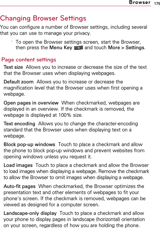 175Changing Browser SettingsYou can configure a number of Browser settings, including severalthat you can use to manage your privacy.&apos;To open the Browser settings screen, start the Browser,then press the Menu Key  and touch More &gt; Settings.Page content settingsText size  Allows you to increase or decrease the size of the textthat the Browser uses when displaying webpages.Default zoom Allows you to increase or decrease themagnification level that the Browser uses when first opening awebpage.Open pages in overview When checkmarked, webpages aredisplayed in an overview. If the checkmark is removed, thewebpage is displayed at 100% size.Text encoding Allows you to change the character-encodingstandard that the Browser uses when displaying text on awebpage.Block pop-up windows Touch to place a checkmark and allowthe phone to block pop-up windows and prevent websites fromopening windows unless you request it.Load images  Touch to place a checkmark and allow the Browserto load images when displaying a webpage. Remove the checkmarkto allow the Browser to omit images when displaying a webpage.Auto-fit pages When checkmarked, the Browser optimizes thepresentation text and other elements of webpages to fit yourphone&apos;s screen. If the checkmark is removed, webpages can beviewed as designed for a computer screen.Landscape-only display  Touch to place a checkmark and allowyour phone to display pages in landscape (horizontal) orientationon your screen, regardless of how you are holding the phone.Browser