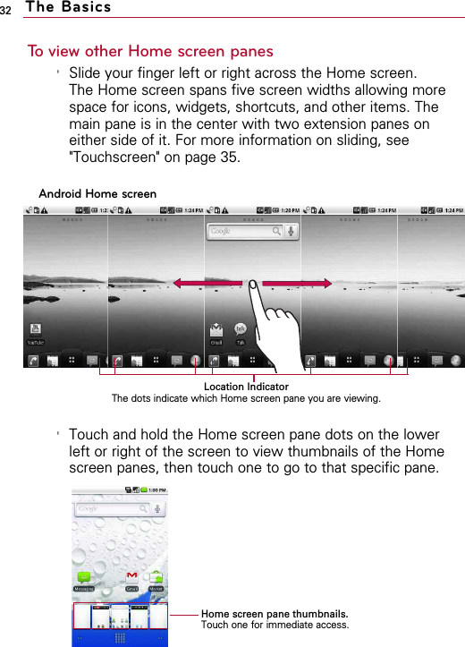 32To view other Home screen panes&apos;Slide your finger left or right across the Home screen. The Home screen spans five screen widths allowing morespace for icons, widgets, shortcuts, and other items. Themain pane is in the center with two extension panes oneither side of it. For more information on sliding, see&quot;Touchscreen&quot; on page 35.  &apos;Touch and hold the Home screen pane dots on the lowerleft or right of the screen to view thumbnails of the Homescreen panes, then touch one to go to that specific pane.The BasicsAndroid Home screenLocation IndicatorThe dots indicate which Home screen pane you are viewing.Home screen pane thumbnails.Touch one for immediate access.