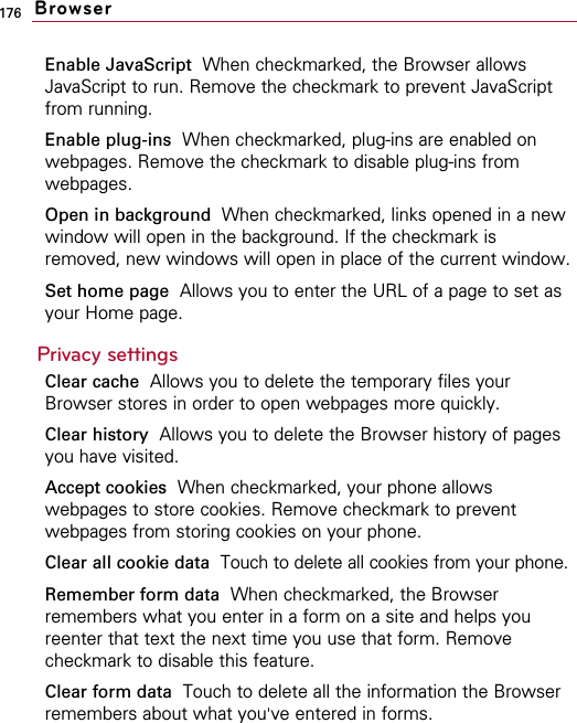 176Enable JavaScript When checkmarked, the Browser allowsJavaScript to run. Remove the checkmark to prevent JavaScriptfrom running.Enable plug-ins When checkmarked, plug-ins are enabled onwebpages. Remove the checkmark to disable plug-ins fromwebpages.Open in background  When checkmarked, links opened in a newwindow will open in the background. If the checkmark isremoved, new windows will open in place of the current window.Set home page  Allows you to enter the URL of a page to set asyour Home page.Privacy settingsClear cache Allows you to delete the temporary files yourBrowser stores in order to open webpages more quickly.Clear history Allows you to delete the Browser history of pagesyou have visited.Accept cookies When checkmarked, your phone allowswebpages to store cookies. Remove checkmark to preventwebpages from storing cookies on your phone.Clear all cookie data Touch to delete all cookies from your phone.Remember form data When checkmarked, the Browserremembers what you enter in a form on a site and helps youreenter that text the next time you use that form. Removecheckmark to disable this feature.Clear form data Touch to delete all the information the Browserremembers about what you&apos;ve entered in forms.Browser