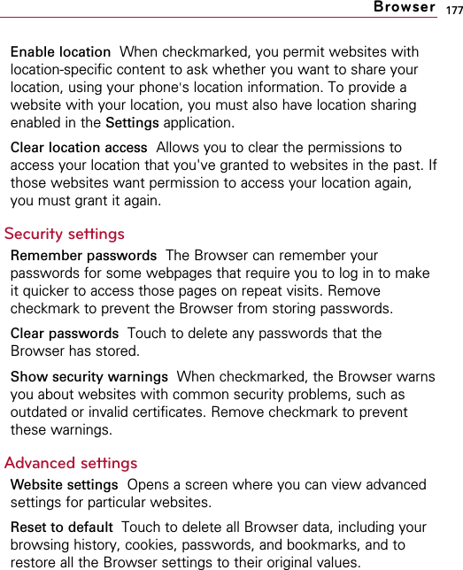 177Enable location  When checkmarked, you permit websites withlocation-specific content to ask whether you want to share yourlocation, using your phone&apos;s location information. To provide awebsite with your location, you must also have location sharingenabled in the Settings application. Clear location access Allows you to clear the permissions toaccess your location that you&apos;ve granted to websites in the past. Ifthose websites want permission to access your location again,you must grant it again.Security settingsRemember passwords The Browser can remember yourpasswords for some webpages that require you to log in to makeit quicker to access those pages on repeat visits. Removecheckmark to prevent the Browser from storing passwords.Clear passwords Touch to delete any passwords that theBrowser has stored.Show security warnings When checkmarked, the Browser warnsyou about websites with common security problems, such asoutdated or invalid certificates. Remove checkmark to preventthese warnings.Advanced settingsWebsite settings Opens a screen where you can view advancedsettings for particular websites.Reset to default  Touch to delete all Browser data, including yourbrowsing history, cookies, passwords, and bookmarks, and torestore all the Browser settings to their original values.Browser