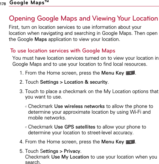 178Opening Google Maps and Viewing Your LocationFirst, turn on location services to use information about yourlocation when navigating and searching in Google Maps. Then openthe Google Maps application to view your location.To use location services with Google MapsYou must have location services turned on to view your location inGoogle Maps and to use your location to find local resources.1. From the Home screen, press the Menu Key  .2. Touch Settings &gt; Location &amp; security.3. Touch to place a checkmark on the My Location options thatyou want to use.cCheckmark Use wireless networks to allow the phone todetermine your approximate location by using Wi-Fi andmobile networks.cCheckmark Use GPS satellites to allow your phone todetermine your location to street-level accuracy.4. From the Home screen, press the Menu Key  .5. Touch Settings &gt; Privacy.Checkmark Use My Location to use your location when yousearch.Google MapsTM