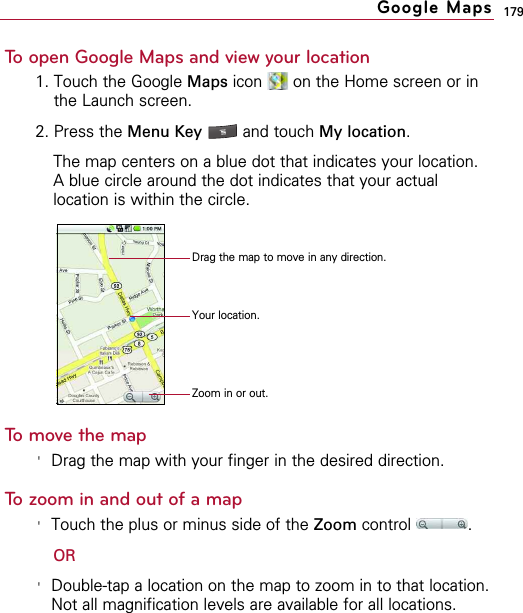 179To open Google Maps and view your location1. Touch the Google Maps icon  on the Home screen or inthe Launch screen.2. Press the Menu Key  and touch My location.The map centers on a blue dot that indicates your location.A blue circle around the dot indicates that your actuallocation is within the circle.To move the map&apos;Drag the map with your finger in the desired direction.To zoom in and out of a map&apos;Touch the plus or minus side of the Zoom control .OR&apos;Double-tap a location on the map to zoom in to that location.Not all magnification levels are available for all locations.Google MapsDrag the map to move in any direction.Your location.Zoom in or out.