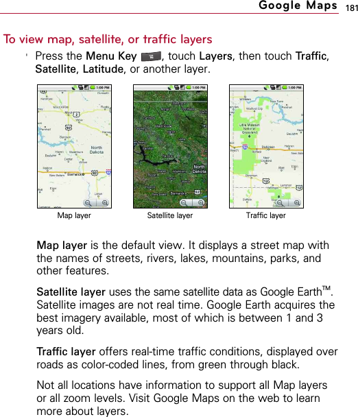 181To view map, satellite, or traffic layers&apos;Press the Menu Key  , touch Layers, then touch Traffic,Satellite, Latitude, or another layer.Map layer is the default view. It displays a street map withthe names of streets, rivers, lakes, mountains, parks, andother features.Satellite layer uses the same satellite data as Google EarthTM.Satellite images are not real time. Google Earth acquires thebest imagery available, most of which is between 1 and 3years old.Traffic layer offers real-time traffic conditions, displayed overroads as color-coded lines, from green through black.Not all locations have information to support all Map layersor all zoom levels. Visit Google Maps on the web to learnmore about layers.Google MapsMap layer Satellite layer Traffic layer