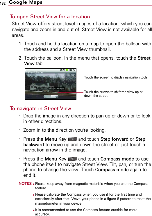 182To open Street View for a locationStreet View offers street-level images of a location, which you cannavigate and zoom in and out of. Street View is not available for allareas.1. Touch and hold a location on a map to open the balloon withthe address and a Street View thumbnail.2. Touch the balloon. In the menu that opens, touch the StreetView tab.To navigate in Street View&apos;Drag the image in any direction to pan up or down or to lookin other directions.&apos;Zoom in to the direction you&apos;re looking.&apos;Press the Menu Key  and touch Step forward or Stepbackward to move up and down the street or just touch anavigation arrow in the image.&apos;Press the Menu Key  and touch Compass mode to usethe phone itself to navigate Street View. Tilt, pan, or turn thephone to change the view. Touch Compass mode again toend it.NOTES●Please keep away from magnetic materials when you use the Compassfeature.●Please calibrate the Compass when you use it for the first time andoccasionally after that. Wave your phone in a figure 8 pattern to reset themagnetometer in your device.●It is recommended to use the Compass feature outside for moreaccuracy. Google MapsTouch the arrows to shift the view up ordown the street.Touch the screen to display navigation tools.