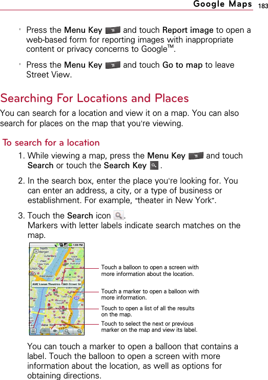 183&apos;Press the Menu Key  and touch Report image to open aweb-based form for reporting images with inappropriatecontent or privacy concerns to GoogleTM.&apos;Press the Menu Key  and touch Go to map to leaveStreet View. Searching For Locations and PlacesYou can search for a location and view it on a map. You can alsosearch for places on the map that you&apos;re viewing.To search for a location1. While viewing a map, press the Menu Key  and touchSearch or touch the Search Key .2. In the search box, enter the place you&apos;re looking for. Youcan enter an address, a city, or a type of business orestablishment. For example, “theater in New York”.3. Touch the Search icon  .Markers with letter labels indicate search matches on themap.You can touch a marker to open a balloon that contains alabel. Touch the balloon to open a screen with moreinformation about the location, as well as options forobtaining directions.  Google MapsTouch a balloon to open a screen withmore information about the location.Touch a marker to open a balloon withmore information.Touch to open a list of all the resultson the map.Touch to select the next or previousmarker on the map and view its label.