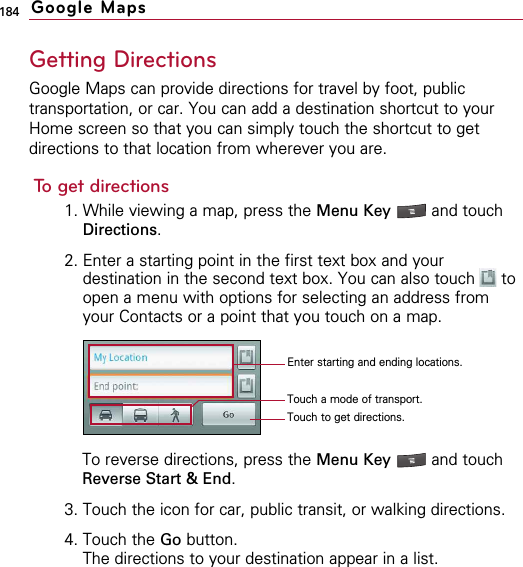184Getting DirectionsGoogle Maps can provide directions for travel by foot, publictransportation, or car. You can add a destination shortcut to yourHome screen so that you can simply touch the shortcut to getdirections to that location from wherever you are.To get directions1. While viewing a map, press the Menu Key  and touchDirections.2. Enter a starting point in the first text box and yourdestination in the second text box. You can also touch  toopen a menu with options for selecting an address fromyour Contacts or a point that you touch on a map.To reverse directions, press the Menu Key  and touchReverse Start &amp; End.3. Touch the icon for car, public transit, or walking directions.4. Touch the Go button.The directions to your destination appear in a list.Google MapsTouch a mode of transport.Touch to get directions.Enter starting and ending locations.