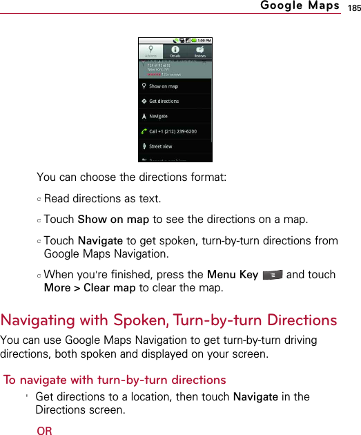 185You can choose the directions format:cRead directions as text. cTouch Show on map to see the directions on a map. cTouch Navigate to get spoken, turn-by-turn directions fromGoogle Maps Navigation.cWhen you&apos;re finished, press the Menu Key  and touchMore &gt; Clear map to clear the map.Navigating with Spoken, Turn-by-turn DirectionsYou can use Google Maps Navigation to get turn-by-turn drivingdirections, both spoken and displayed on your screen.To navigate with turn-by-turn directions&apos;Get directions to a location, then touch Navigate in theDirections screen.ORGoogle Maps