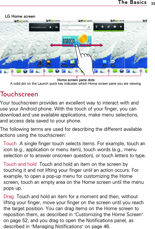 33The BasicsTouchscreenYour touchscreen provides an excellent way to interact with anduse your Android phone. With the touch of your finger, you candownload and use available applications, make menu selections,and access data saved to your phone.The following terms are used for describing the different availableactions using the touchscreen:Touch A single finger touch selects items. For example, touch anicon (e.g., application or menu item), touch words (e.g., menuselection or to answer onscreen question), or touch letters to type.Touch and hold Touch and hold an item on the screen bytouching it and not lifting your finger until an action occurs. Forexample, to open a pop-up menu for customizing the Homescreen, touch an empty area on the Home screen until the menupops up.Drag Touch and hold an item for a moment and then, withoutlifting your finger, move your finger on the screen until you reachthe target position. You can drag items on the Home screen toreposition them, as described in “Customizing the Home Screen”on page 52, and you drag to open the Notifications panel, asdescribed in “Managing Notifications”on page 46.LG Home screenHome screen pane dotsA solid dot on the Launch quick key indicates which Home screen pane you are viewing.