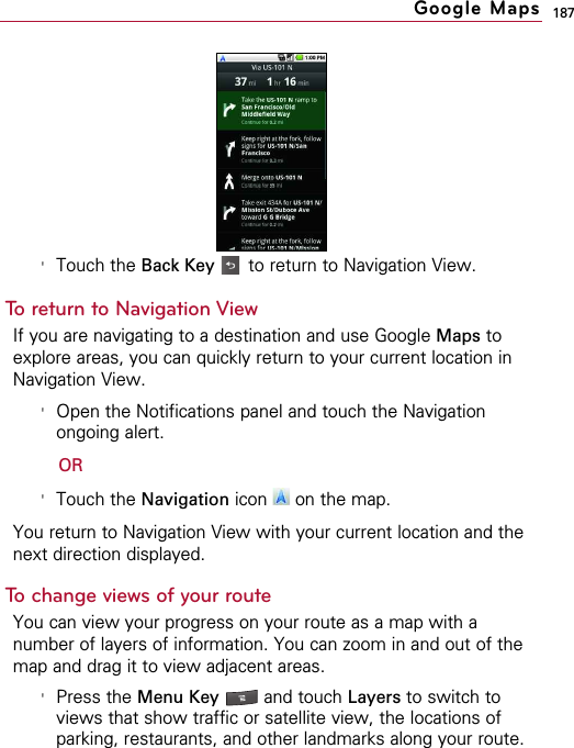 187&apos;Touch the Back Key to return to Navigation View.To return to Navigation ViewIf you are navigating to a destination and use Google Maps toexplore areas, you can quickly return to your current location inNavigation View.&apos;Open the Notifications panel and touch the Navigationongoing alert. OR&apos;Touch the Navigation icon  on the map.You return to Navigation View with your current location and thenext direction displayed.To change views of your routeYou can view your progress on your route as a map with anumber of layers of information. You can zoom in and out of themap and drag it to view adjacent areas.&apos;Press the Menu Key  and touch Layers to switch toviews that show traffic or satellite view, the locations ofparking, restaurants, and other landmarks along your route.Google Maps