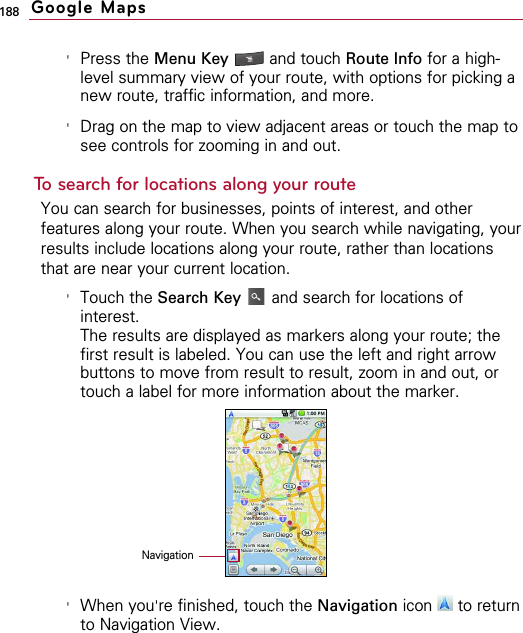 188&apos;Press the Menu Key  and touch Route Info for a high-level summary view of your route, with options for picking anew route, traffic information, and more.&apos;Drag on the map to view adjacent areas or touch the map tosee controls for zooming in and out.To search for locations along your routeYou can search for businesses, points of interest, and otherfeatures along your route. When you search while navigating, yourresults include locations along your route, rather than locationsthat are near your current location.&apos;Touch the Search Key and search for locations ofinterest.The results are displayed as markers along your route; thefirst result is labeled. You can use the left and right arrowbuttons to move from result to result, zoom in and out, ortouch a label for more information about the marker.&apos;When you&apos;re finished, touch the Navigation icon to returnto Navigation View.Google MapsNavigation