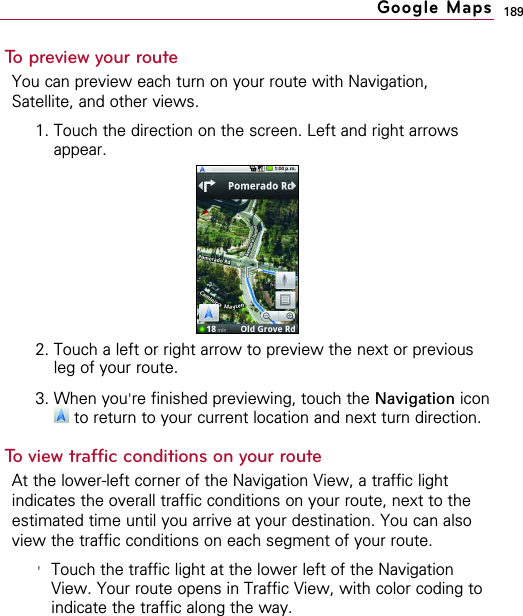 189To preview your routeYou can preview each turn on your route with Navigation,Satellite, and other views.1. Touch the direction on the screen. Left and right arrowsappear.2. Touch a left or right arrow to preview the next or previousleg of your route.3. When you&apos;re finished previewing, touch the Navigation iconto return to your current location and next turn direction.To view traffic conditions on your routeAt the lower-left corner of the Navigation View, a traffic lightindicates the overall traffic conditions on your route, next to theestimated time until you arrive at your destination. You can alsoview the traffic conditions on each segment of your route.&apos;Touch the traffic light at the lower left of the NavigationView. Your route opens in Traffic View, with color coding toindicate the traffic along the way.Google Maps