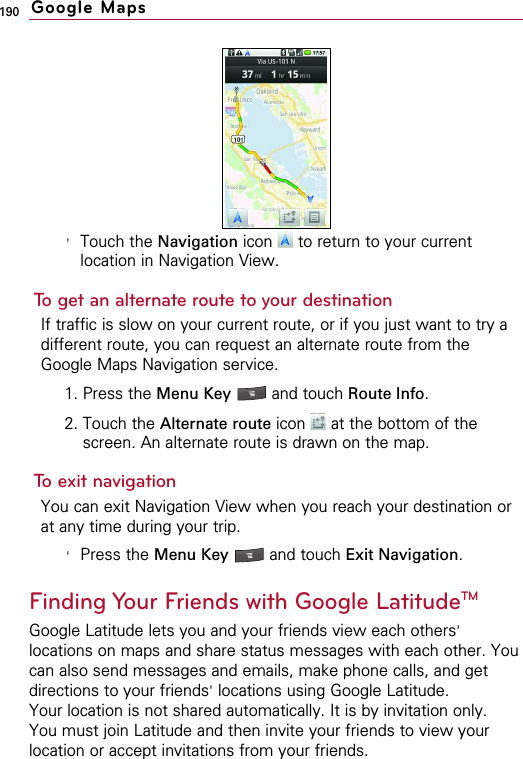 190&apos;Touch the Navigation icon  to return to your currentlocation in Navigation View.To get an alternate route to your destinationIf traffic is slow on your current route, or if you just want to try adifferent route, you can request an alternate route from theGoogle Maps Navigation service.1. Press the Menu Key  and touch Route Info.2. Touch the Alternate route icon  at the bottom of thescreen. An alternate route is drawn on the map.To exit navigationYou can exit Navigation View when you reach your destination orat any time during your trip.&apos;Press the Menu Key  and touch Exit Navigation.Finding Your Friends with Google LatitudeTMGoogle Latitude lets you and your friends view each others&apos;locations on maps and share status messages with each other. Youcan also send messages and emails, make phone calls, and getdirections to your friends&apos;locations using Google Latitude.Your location is not shared automatically. It is by invitation only.You must join Latitude and then invite your friends to view yourlocation or accept invitations from your friends.Google Maps