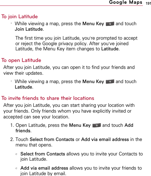 191To join Latitude&apos;While viewing a map, press the Menu Key  and touchJoin Latitude.The first time you join Latitude, you&apos;re prompted to acceptor reject the Google privacy policy. After you&apos;ve joinedLatitude, the Menu Key item changes to Latitude.To open LatitudeAfter you join Latitude, you can open it to find your friends andview their updates.&apos;While viewing a map, press the Menu Key  and touchLatitude.To invite friends to share their locationsAfter you join Latitude, you can start sharing your location withyour friends. Only friends whom you have explicitly invited oraccepted can see your location.1. Open Latitude, press the Menu Key  and touch Addfriends.2. Touch Select from Contacts or Add via email address in themenu that opens.cSelect from Contacts allows you to invite your Contacts tojoin Latitude.cAdd via email address allows you to invite your friends tojoin Latitude by email.Google Maps