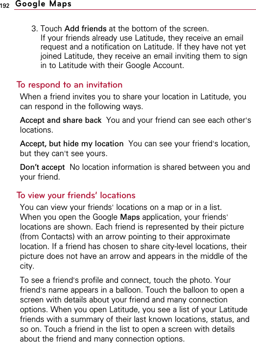 1923. Touch Add friends at the bottom of the screen.If your friends already use Latitude, they receive an emailrequest and a notification on Latitude. If they have not yetjoined Latitude, they receive an email inviting them to signin to Latitude with their Google Account.To respond to an invitationWhen a friend invites you to share your location in Latitude, youcan respond in the following ways.Accept and share back  You and your friend can see each other&apos;slocations.Accept, but hide my location You can see your friend&apos;s location,but they can&apos;t see yours.Don’t accept No location information is shared between you andyour friend.To view your friends’ locationsYou can view your friends&apos;locations on a map or in a list.When you open the Google Maps application, your friends&apos;locations are shown. Each friend is represented by their picture(from Contacts) with an arrow pointing to their approximatelocation. If a friend has chosen to share city-level locations, theirpicture does not have an arrow and appears in the middle of thecity.To see a friend&apos;s profile and connect, touch the photo. Yourfriend&apos;s name appears in a balloon. Touch the balloon to open ascreen with details about your friend and many connectionoptions. When you open Latitude, you see a list of your Latitudefriends with a summary of their last known locations, status, andso on. Touch a friend in the list to open a screen with detailsabout the friend and many connection options.Google Maps