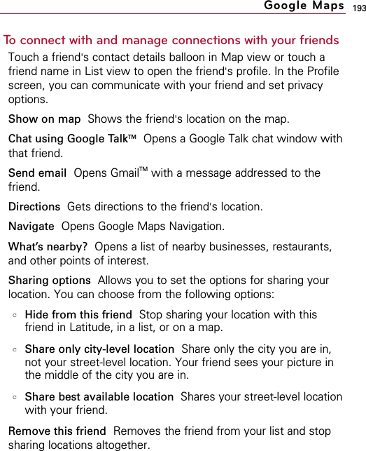 193To connect with and manage connections with your friendsTouch a friend&apos;s contact details balloon in Map view or touch afriend name in List view to open the friend&apos;s profile. In the Profilescreen, you can communicate with your friend and set privacyoptions.Show on map  Shows the friend&apos;s location on the map.Chat using Google TalkTMOpens a Google Talk chat window withthat friend.Send email Opens GmailTM with a message addressed to thefriend.Directions  Gets directions to the friend&apos;s location.Navigate Opens Google Maps Navigation.What’s nearby? Opens a list of nearby businesses, restaurants,and other points of interest.Sharing options Allows you to set the options for sharing yourlocation. You can choose from the following options:cHide from this friend Stop sharing your location with thisfriend in Latitude, in a list, or on a map.cShare only city-level location Share only the city you are in,not your street-level location. Your friend sees your picture inthe middle of the city you are in.cShare best available location  Shares your street-level locationwith your friend.Remove this friend Removes the friend from your list and stopsharing locations altogether.Google Maps