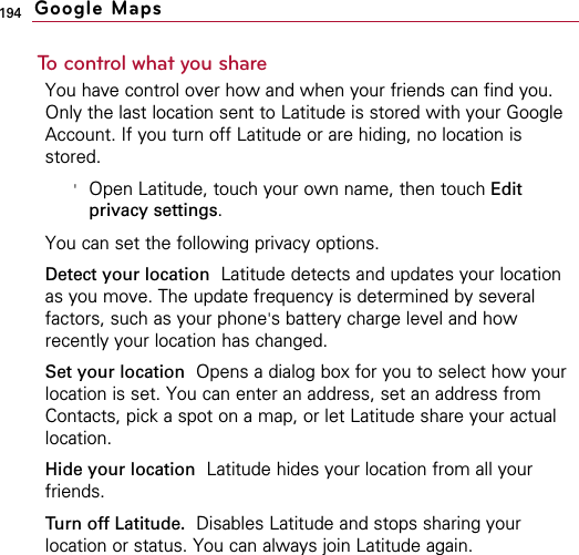 194To control what you shareYou have control over how and when your friends can find you.Only the last location sent to Latitude is stored with your GoogleAccount. If you turn off Latitude or are hiding, no location isstored.&apos;Open Latitude, touch your own name, then touch Editprivacy settings.You can set the following privacy options.Detect your location Latitude detects and updates your locationas you move. The update frequency is determined by severalfactors, such as your phone&apos;s battery charge level and howrecently your location has changed.Set your location Opens a dialog box for you to select how yourlocation is set. You can enter an address, set an address fromContacts, pick a spot on a map, or let Latitude share your actuallocation.Hide your location Latitude hides your location from all yourfriends.Turn off Latitude. Disables Latitude and stops sharing yourlocation or status. You can always join Latitude again.Google Maps