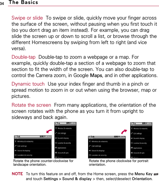 34Swipe or slide To swipe or slide, quickly move your finger acrossthe surface of the screen, without pausing when you first touch it(so you don’t drag an item instead). For example, you can dragslide the screen up or down to scroll a list, or browse through thedifferent Homescreens by swiping from left to right (and viceversa).Double-tap Double-tap to zoom a webpage or a map. Forexample, quickly double-tap a section of a webpage to zoom thatsection to fit the width of the screen. You can also double-tap tocontrol the Camera zoom, in Google Maps, and in other applications.Dynamic touch Use your index finger and thumb in a pinch orspread motion to zoom in or out when using the browser, map orpictures.Rotate the screen From many applications, the orientation of thescreen rotates with the phone as you turn it from upright tosideways and back again. NOTETo turn this feature on and off, from the Home screen, press the Menu Keyand touch Settings &gt; Sound &amp; display &gt; then, select/deselect Orientation.The BasicsRotate the phone counter-clockwise forlandscape orientation.Rotate the phone clockwise for portraitorientation.