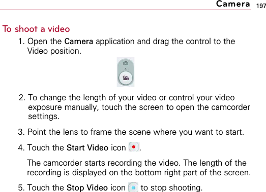 197To shoot a video1. Open the Camera application and drag the control to theVideo position.2. To change the length of your video or control your videoexposure manually, touch the screen to open the camcordersettings.3. Point the lens to frame the scene where you want to start.4. Touch the Start Video icon .The camcorder starts recording the video. The length of therecording is displayed on the bottom right part of the screen.5. Touch the Stop Video icon  to stop shooting.Camera
