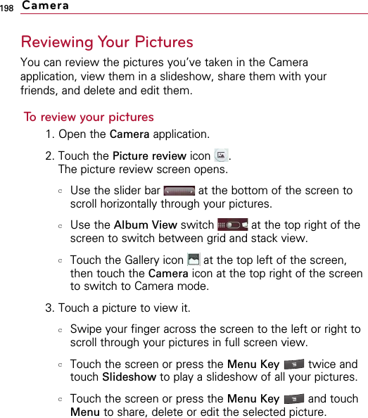 198Reviewing Your PicturesYou can review the pictures you’ve taken in the Cameraapplication, view them in a slideshow, share them with yourfriends, and delete and edit them.To review your pictures1. Open the Camera application. 2. Touch the Picture review icon .The picture review screen opens.cUse the slider bar at the bottom of the screen toscroll horizontally through your pictures. cUse the Album View switch  at the top right of thescreen to switch between grid and stack view. cTouch the Gallery icon  at the top left of the screen,then touch the Camera icon at the top right of the screento switch to Camera mode.3. Touch a picture to view it.cSwipe your finger across the screen to the left or right toscroll through your pictures in full screen view. cTouch the screen or press the Menu Key  twice andtouch Slideshow to play a slideshow of all your pictures. cTouch the screen or press the Menu Key  and touchMenu to share, delete or edit the selected picture. Camera