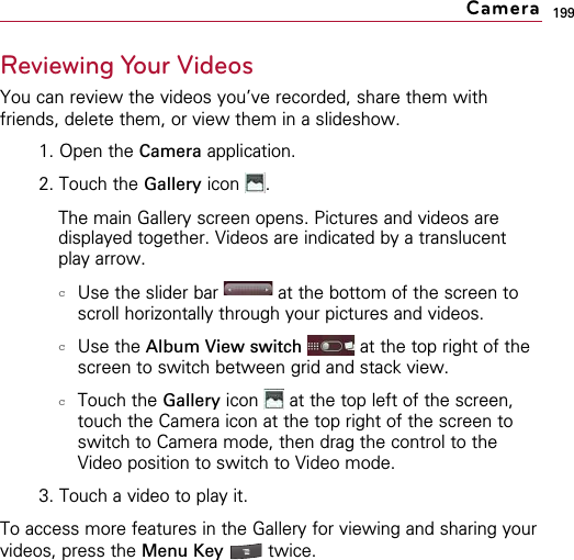 199Reviewing Your VideosYou can review the videos you’ve recorded, share them withfriends, delete them, or view them in a slideshow.1. Open the Camera application. 2. Touch the Gallery icon . The main Gallery screen opens. Pictures and videos aredisplayed together. Videos are indicated by a translucentplay arrow.cUse the slider bar  at the bottom of the screen toscroll horizontally through your pictures and videos. cUse the Album View switch at the top right of thescreen to switch between grid and stack view.cTouch the Gallery icon  at the top left of the screen,touch the Camera icon at the top right of the screen toswitch to Camera mode, then drag the control to theVideo position to switch to Video mode.3. Touch a video to play it.To access more features in the Gallery for viewing and sharing yourvideos, press the Menu Key  twice.Camera