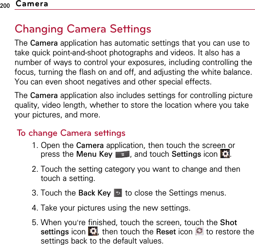 200Changing Camera SettingsThe Camera application has automatic settings that you can use totake quick point-and-shoot photographs and videos. It also has anumber of ways to control your exposures, including controlling thefocus, turning the flash on and off, and adjusting the white balance.You can even shoot negatives and other special effects.The Camera application also includes settings for controlling picturequality, video length, whether to store the location where you takeyour pictures, and more.To change Camera settings1. Open the Camera application, then touch the screen orpress the Menu Key  , and touch Settings icon .2. Touch the setting category you want to change and thentouch a setting.3. Touch the Back Key  to close the Settings menus.4. Take your pictures using the new settings.5. When you&apos;re finished, touch the screen, touch the Shotsettings icon  , then touch the Reset icon  to restore thesettings back to the default values.Camera