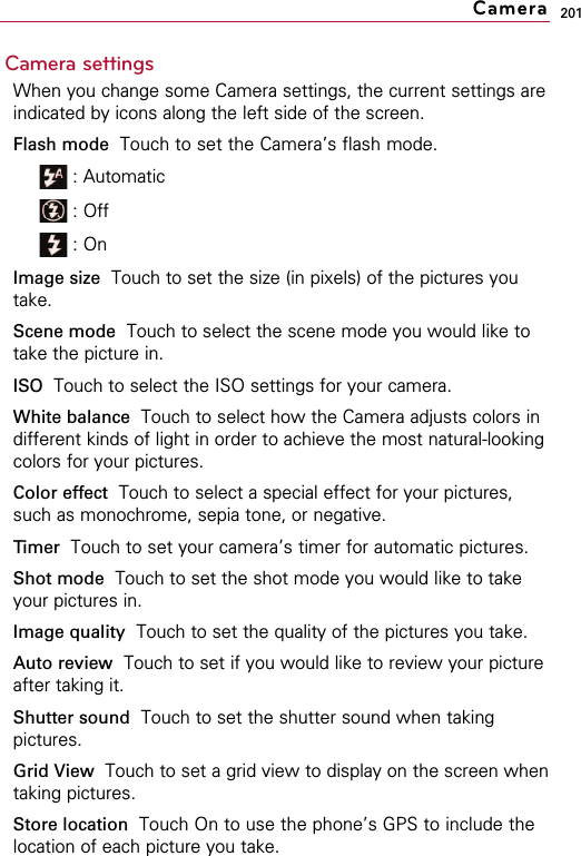 201Camera settingsWhen you change some Camera settings, the current settings areindicated by icons along the left side of the screen.Flash mode Touch to set the Camera’s flash mode.: Automatic : Off: OnImage size Touch to set the size (in pixels) of the pictures youtake.Scene mode Touch to select the scene mode you would like totake the picture in.ISO  Touch to select the ISO settings for your camera.White balance Touch to select how the Camera adjusts colors indifferent kinds of light in order to achieve the most natural-lookingcolors for your pictures.Color effect Touch to select a special effect for your pictures,such as monochrome, sepia tone, or negative.Timer  Touch to set your camera’s timer for automatic pictures.Shot mode Touch to set the shot mode you would like to takeyour pictures in.Image quality Touch to set the quality of the pictures you take.Auto review Touch to set if you would like to review your pictureafter taking it.Shutter sound Touch to set the shutter sound when takingpictures.Grid View Touch to set a grid view to display on the screen whentaking pictures.Store location Touch On to use the phone’s GPS to include thelocation of each picture you take.Camera